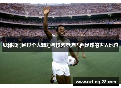 贝利如何通过个人魅力与技艺塑造巴西足球的世界地位 贝利如何通过个人魅力与技艺塑造巴西足球的世界地位