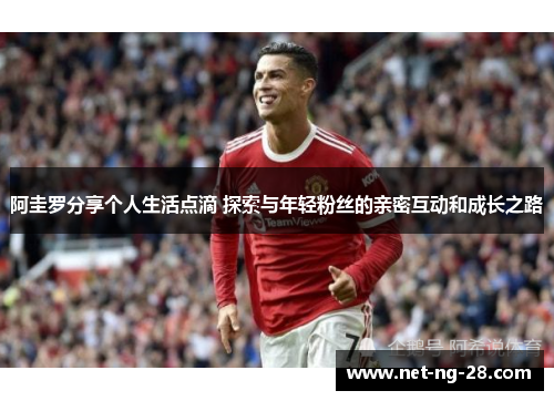 阿圭罗分享个人生活点滴 探索与年轻粉丝的亲密互动和成长之路